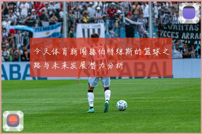 今天体育新闻赫伯特琼斯的篮球之路与未来发展潜力分析