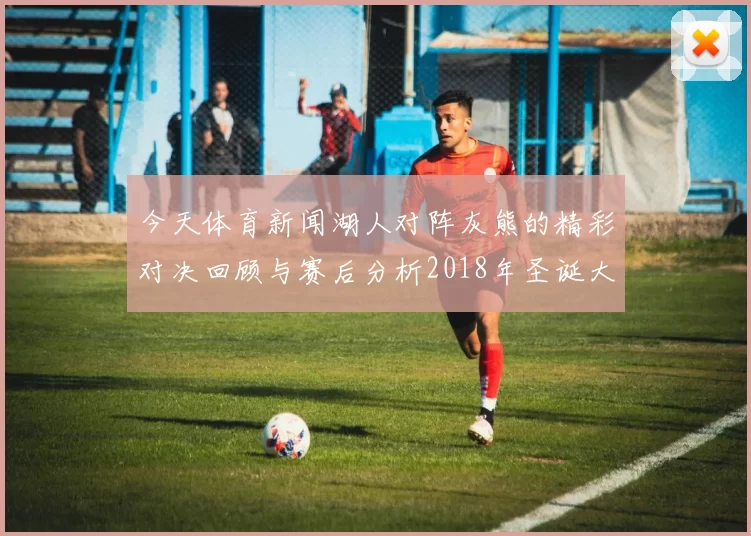 今天体育新闻湖人对阵灰熊的精彩对决回顾与赛后分析2018年圣诞大战