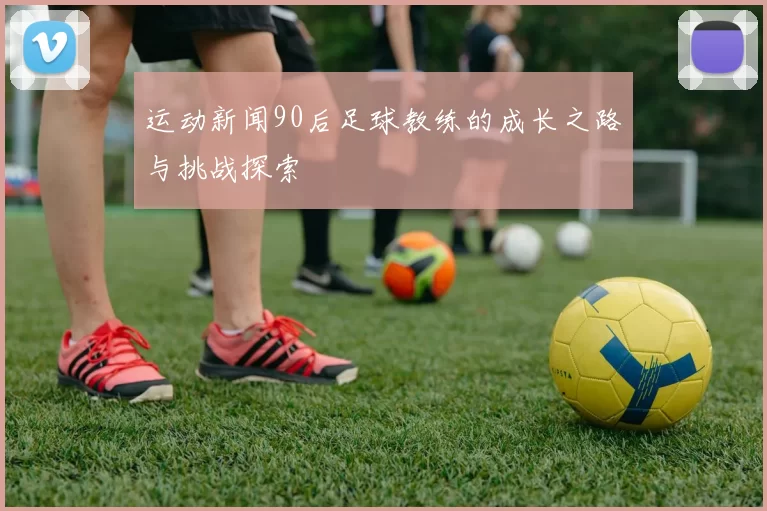运动新闻90后足球教练的成长之路与挑战探索