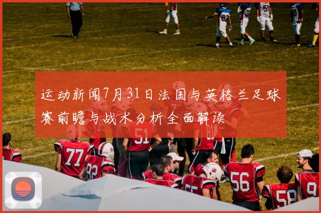 运动新闻7月31日法国与英格兰足球赛前瞻与战术分析全面解读