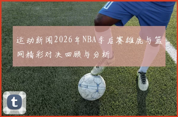 运动新闻2026年NBA季后赛雄鹿与篮网精彩对决回顾与分析